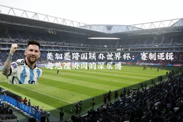 美加墨跨国联办世界杯：赛制逻辑与地理协同的深层博弈