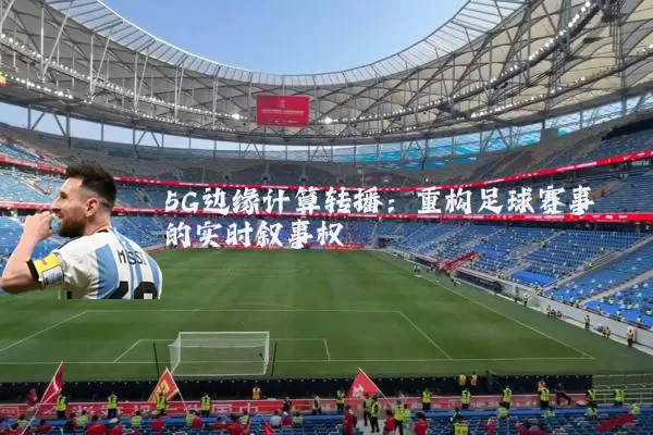 5G边缘计算转播:重构足球赛事的实时叙事权
