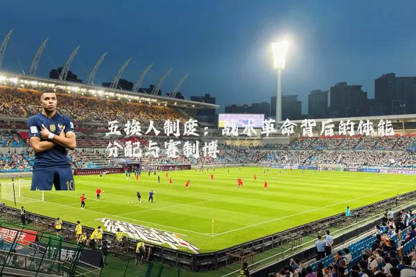 五换人制度:战术革命背后的体能分配与赛制博弈