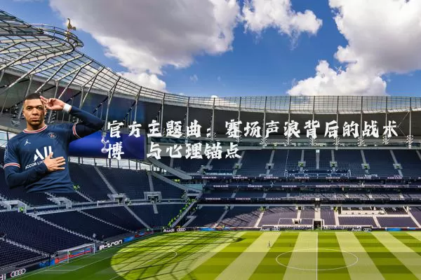 官方主题曲：赛场声浪背后的战术博弈与心理锚点