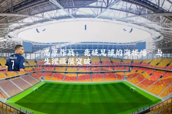 高原作战:竞技足球的海拔博弈与生理极限突破