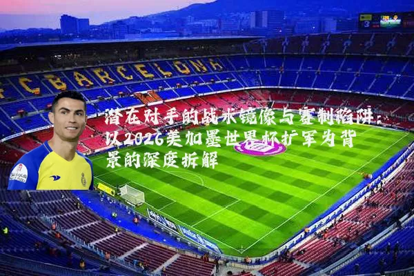 潜在对手的战术镜像与赛制陷阱：以2026美加墨世界杯扩军为背景的深度拆解